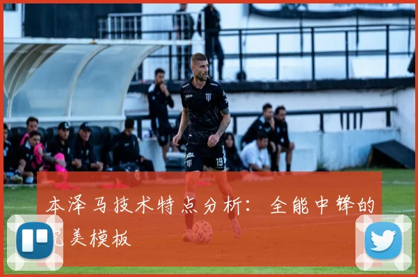 本泽马技术特点分析：全能中锋的完美模板