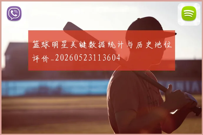 篮球明星关键数据统计与历史地位评价_20260523113604