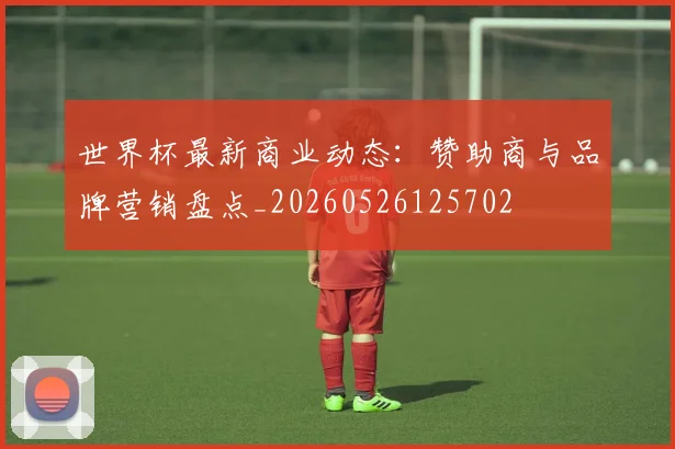 世界杯最新商业动态:赞助商与品牌营销盘点_20260526125702