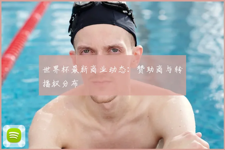 世界杯最新商业动态:赞助商与转播权分布