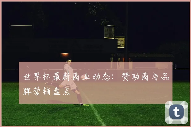世界杯最新商业动态:赞助商与品牌营销盘点